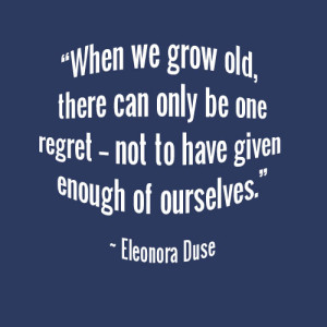 "When we grow old, there can only be one regret -- not to have given enough of ourselves." ~ Eleonora Duse